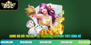 Game Bài Đổi Thưởng - Sự Thật Đằng Sau Hình Thức Bùng Nổ